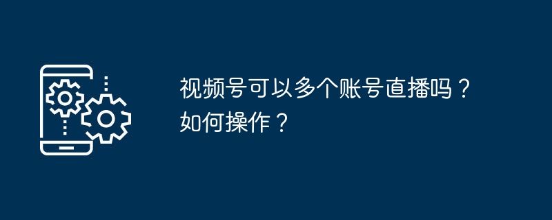 视频号可以多个账号直播吗？如何操作？