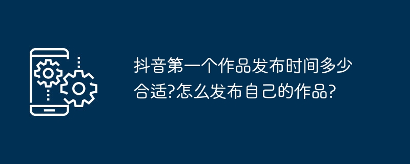 抖音第一个作品发布时间多少合适?怎么发布自己的作品?