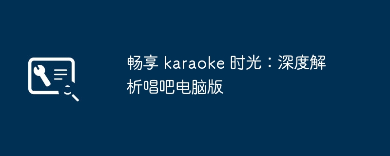 2024年畅享 karaoke 时光：深度解析唱吧电脑版