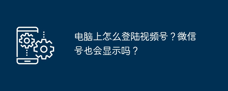 2024年电脑上怎么登陆视频号？微信号也会显示吗？