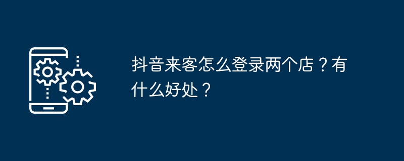 2024年抖音来客怎么登录两个店？有什么好处？