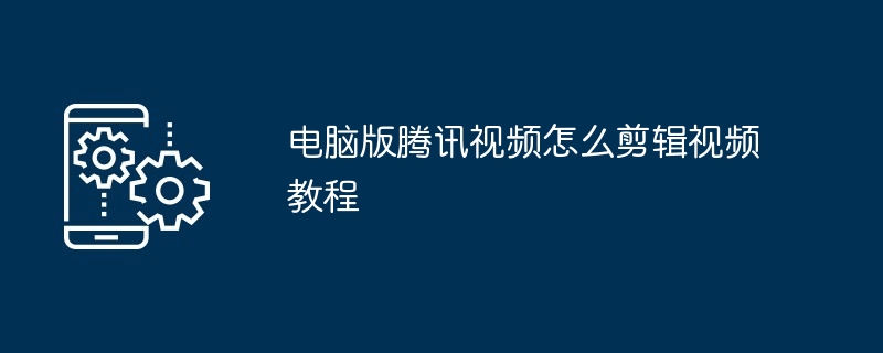 2024年电脑版腾讯视频怎么剪辑视频教程