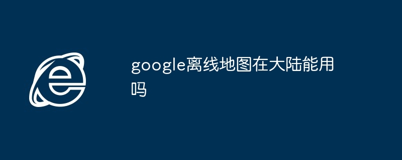 2024年google离线地图在大陆能用吗