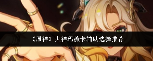 原神火神玛薇卡辅助选择推荐-火神玛薇卡辅助最佳搭配