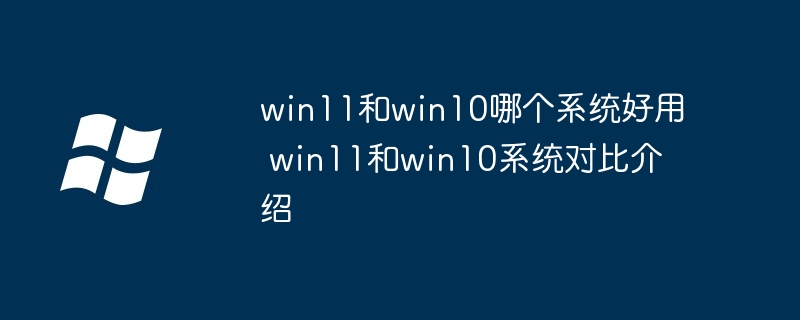 win11和win10系统对比-win11和win10哪个更好用