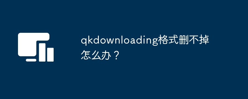 qkdownloading格式删不掉-解决qkdownloading删除难题
