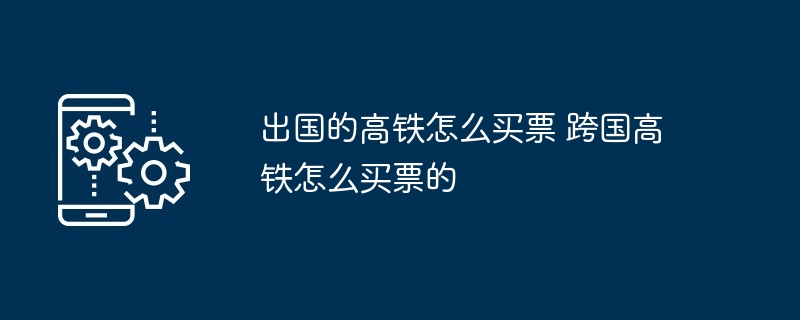 出国高铁购票攻略-跨国高铁购票指南
