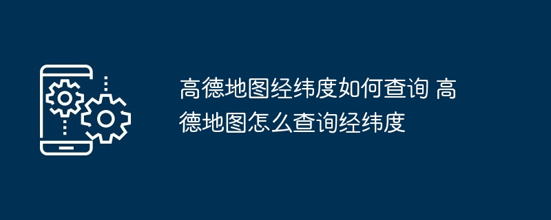 高德地图经纬度查询-轻松掌握高德地图经纬度查询技巧